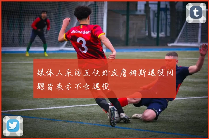 媒体人采访五位好友詹姆斯退役问题皆表示不会退役