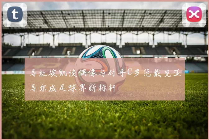 马杜埃凯谈偶像与对手C罗范戴克亚马尔成足球界新标杆