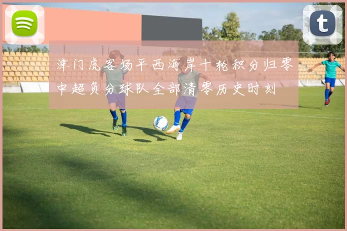 津门虎客场平西海岸十轮积分归零中超负分球队全部清零历史时刻