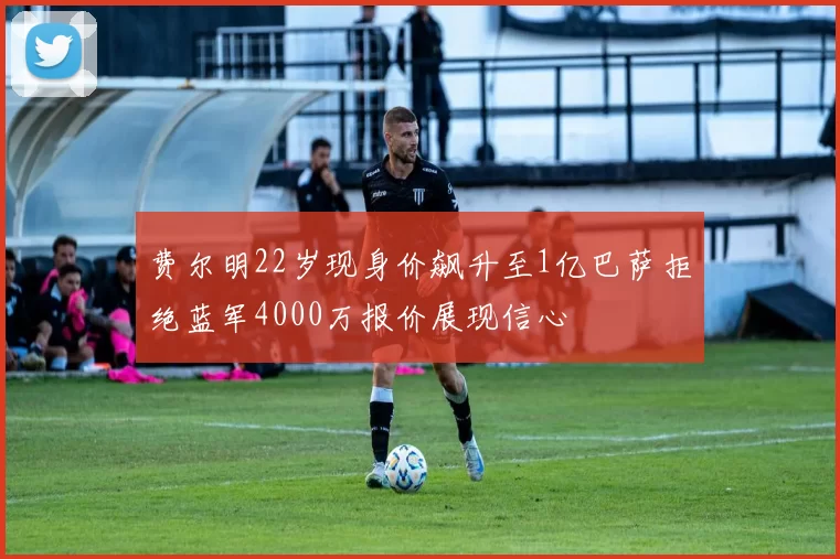 费尔明22岁现身价飙升至1亿巴萨拒绝蓝军4000万报价展现信心