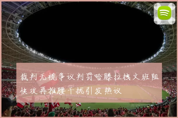 裁判无视争议判罚哈滕拉拽文班阻快攻再推腰干扰引发热议