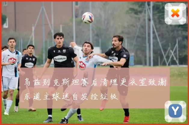 乌兹别克斯坦赛后清理更衣室致谢东道主球迷自发捡垃圾