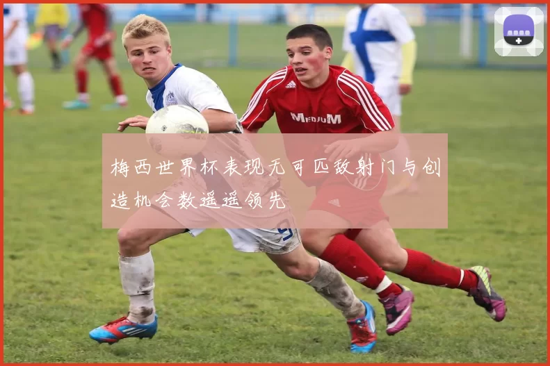 梅西世界杯表现无可匹敌射门与创造机会数遥遥领先