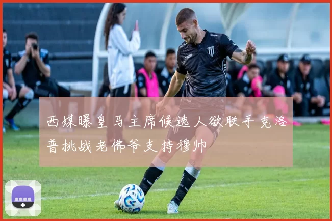 西媒曝皇马主席候选人欲联手克洛普挑战老佛爷支持穆帅