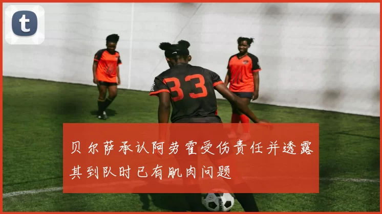 贝尔萨承认阿劳霍受伤责任并透露其到队时已有肌肉问题