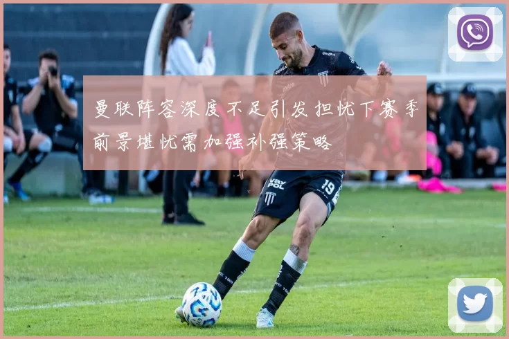 曼联阵容深度不足引发担忧下赛季前景堪忧需加强补强策略