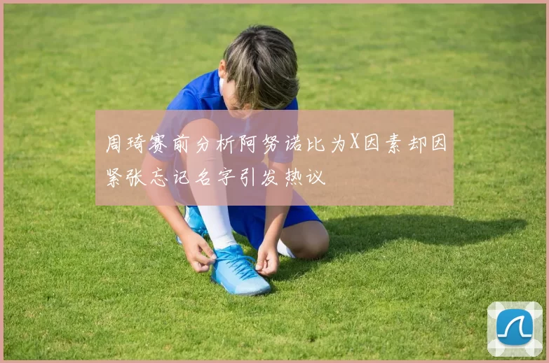 周琦赛前分析阿努诺比为X因素却因紧张忘记名字引发热议