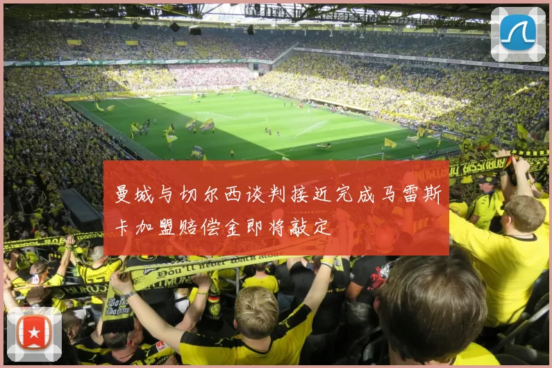 曼城与切尔西谈判接近完成马雷斯卡加盟赔偿金即将敲定