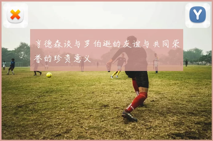 亨德森谈与罗伯逊的友谊与共同荣誉的珍贵意义