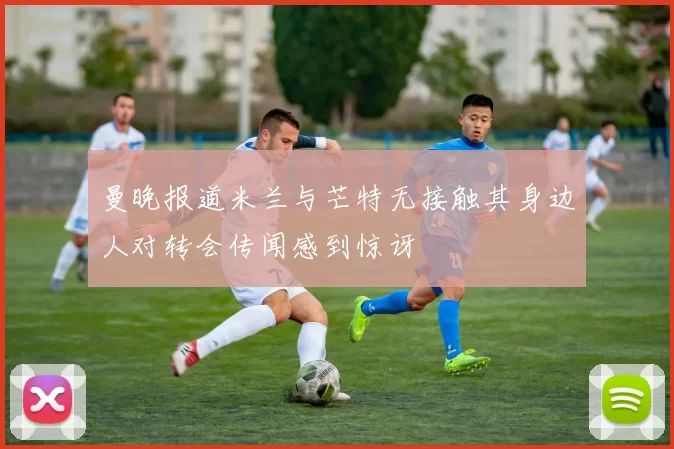 曼晚报道米兰与芒特无接触其身边人对转会传闻感到惊讶