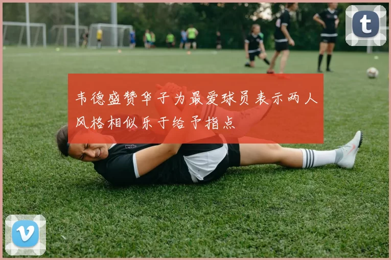 韦德盛赞华子为最爱球员表示两人风格相似乐于给予指点