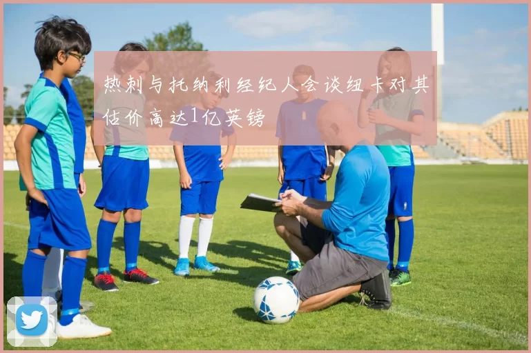 热刺与托纳利经纪人会谈纽卡对其估价高达1亿英镑