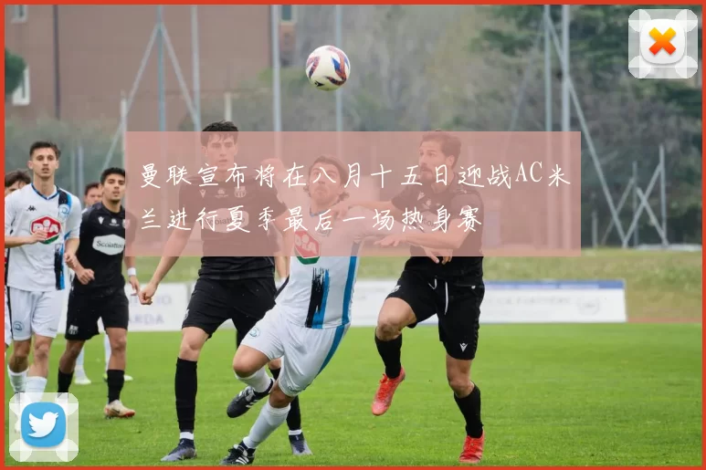 曼联宣布将在八月十五日迎战AC米兰进行夏季最后一场热身赛