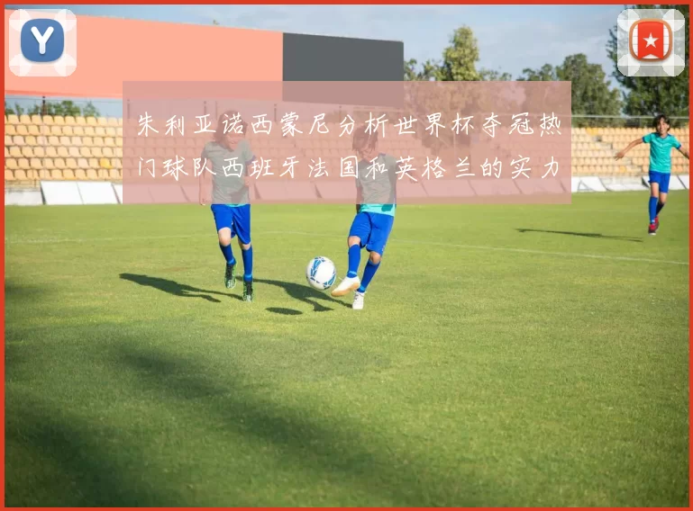 朱利亚诺西蒙尼分析世界杯夺冠热门球队西班牙法国和英格兰的实力与前景