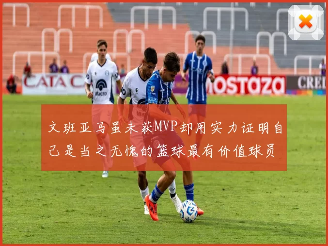 文班亚马虽未获MVP却用实力证明自己是当之无愧的篮球最有价值球员