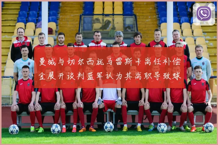 曼城与切尔西就马雷斯卡离任补偿金展开谈判蓝军认为其离职导致球队崩盘