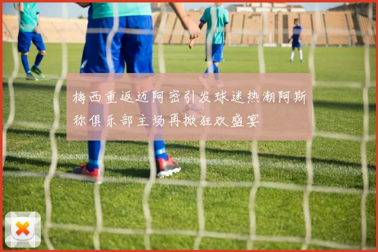 梅西重返迈阿密引发球迷热潮阿斯称俱乐部主场再掀狂欢盛宴
