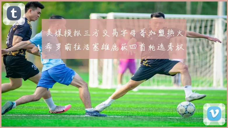 美媒模拟三方交易字母哥加盟热火希罗前往活塞雄鹿获四首轮选秀权与两次互换权