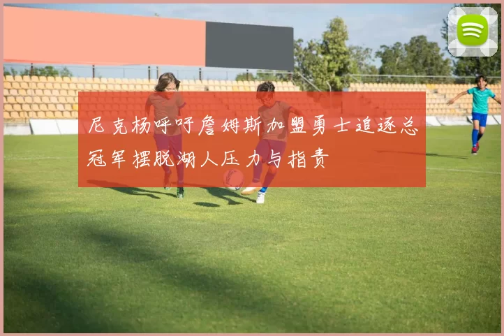 尼克杨呼吁詹姆斯加盟勇士追逐总冠军摆脱湖人压力与指责
