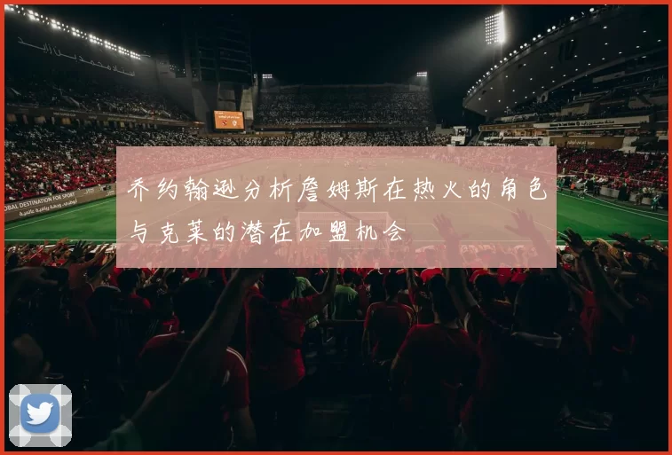 乔约翰逊分析詹姆斯在热火的角色与克莱的潜在加盟机会