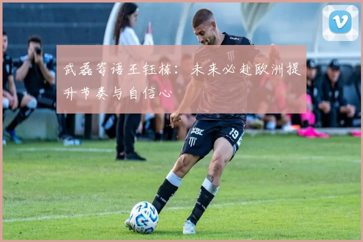 武磊寄语王钰栋：未来必赴欧洲提升节奏与自信心